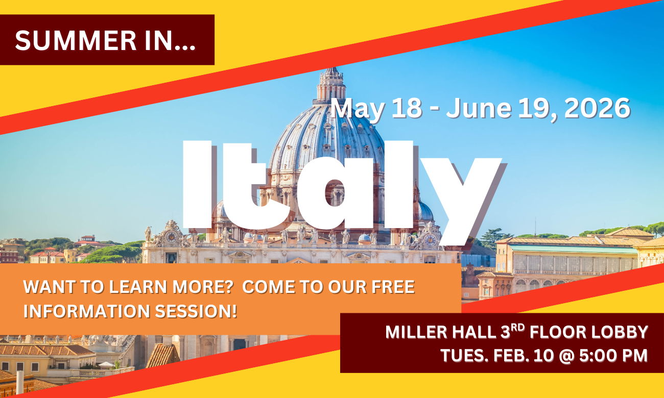 Poster for info session featuring a background of Saint Peter’s Basilica and the skyline of Rome, Italy. Text information about the event is included in blocks across the image. SUMMER IN…ITALY! MAY EIGHTEENTH TO JUNE NINETEENTH, TWENTY TWENTY SIX. WANT TO LEARN MORE? COME TO OUR FREE INFORMATION SESSION! MILLER HALL THIRD FLOOR LOBBY. TUESDAY FEBRUARY TENTH AT FIVE P M.